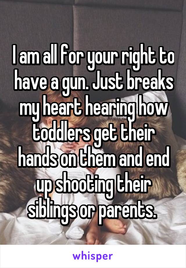 I am all for your right to have a gun. Just breaks my heart hearing how toddlers get their hands on them and end up shooting their siblings or parents. 