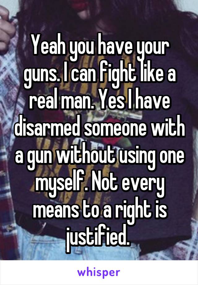 Yeah you have your guns. I can fight like a real man. Yes I have disarmed someone with a gun without using one myself. Not every means to a right is justified. 