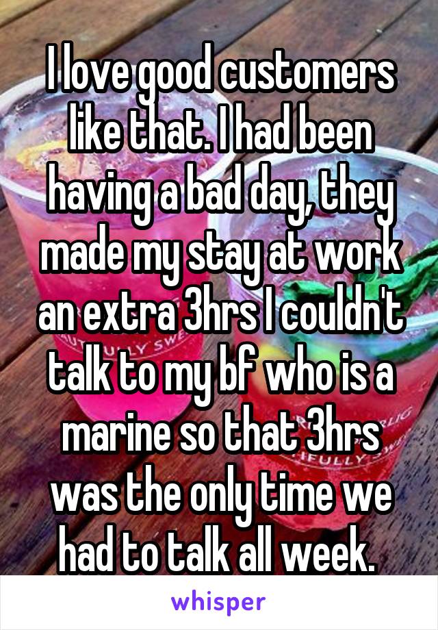 I love good customers like that. I had been having a bad day, they made my stay at work an extra 3hrs I couldn't talk to my bf who is a marine so that 3hrs was the only time we had to talk all week. 