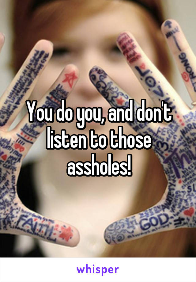 You do you, and don't listen to those assholes!