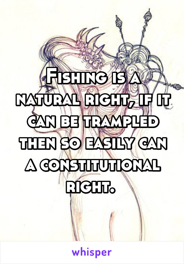 Fishing is a natural right, if it can be trampled then so easily can a constitutional right. 