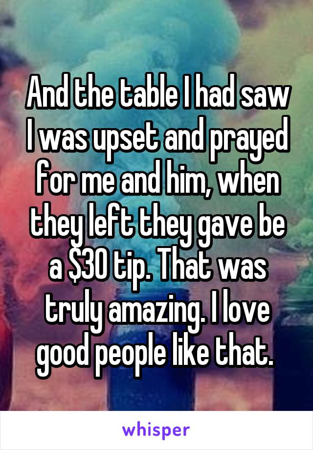And the table I had saw I was upset and prayed for me and him, when they left they gave be a $30 tip. That was truly amazing. I love good people like that. 
