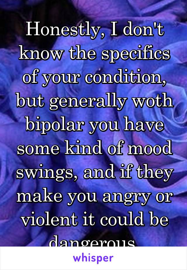 Honestly, I don't know the specifics of your condition, but generally woth bipolar you have some kind of mood swings, and if they make you angry or violent it could be dangerous.