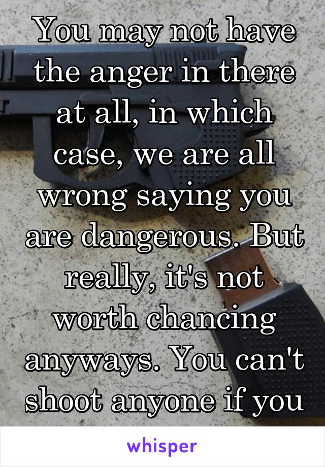 You may not have the anger in there at all, in which case, we are all wrong saying you are dangerous. But really, it's not worth chancing anyways. You can't shoot anyone if you don't have a gun.