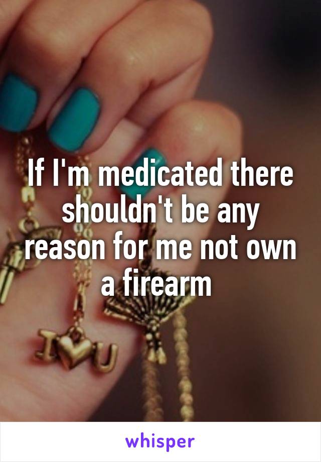 If I'm medicated there shouldn't be any reason for me not own a firearm 