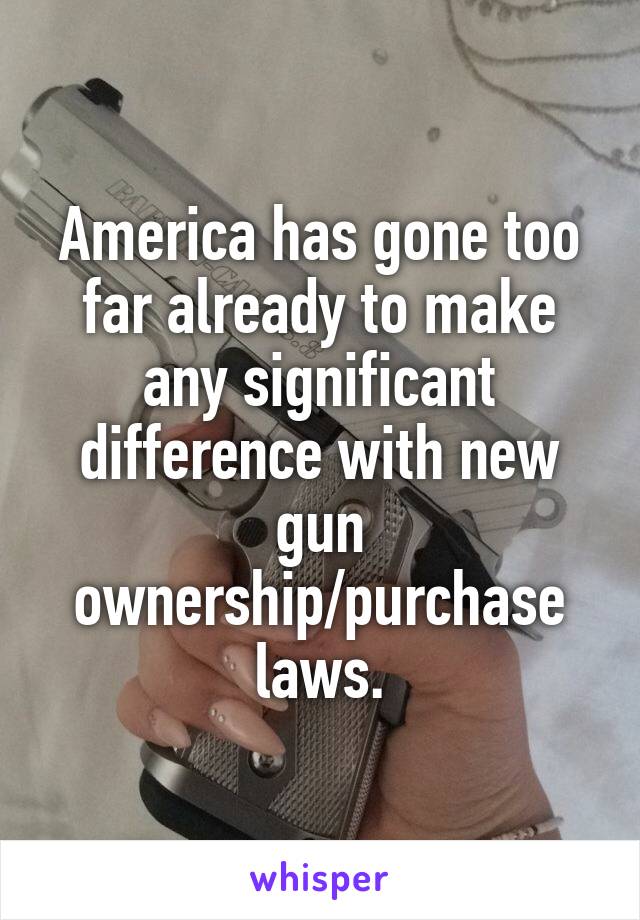 America has gone too far already to make any significant difference with new gun ownership/purchase laws.