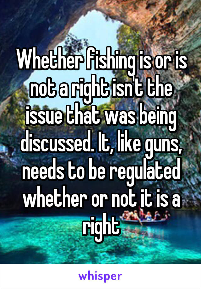 Whether fishing is or is not a right isn't the issue that was being discussed. It, like guns, needs to be regulated whether or not it is a right