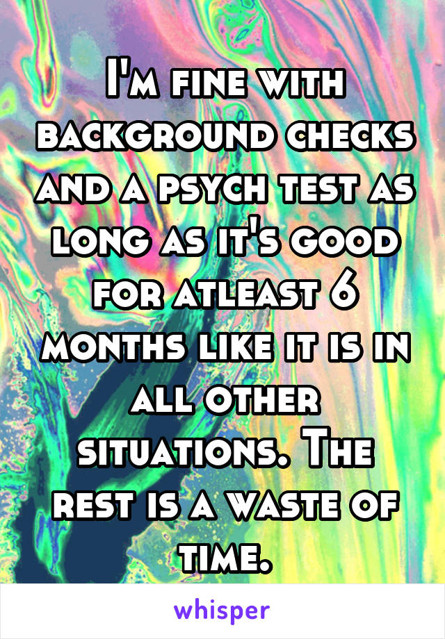 I'm fine with background checks and a psych test as long as it's good for atleast 6 months like it is in all other situations. The rest is a waste of time.