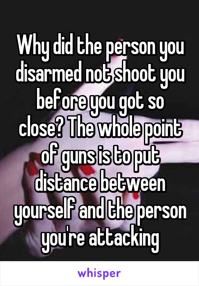 Why did the person you disarmed not shoot you before you got so close? The whole point of guns is to put distance between yourself and the person you're attacking