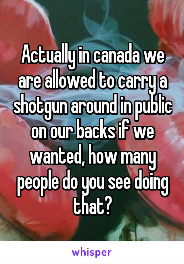 Actually in canada we are allowed to carry a shotgun around in public on our backs if we wanted, how many people do you see doing that?