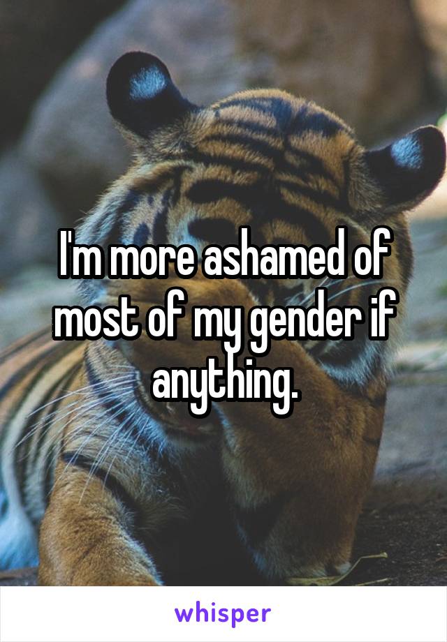 I'm more ashamed of most of my gender if anything.