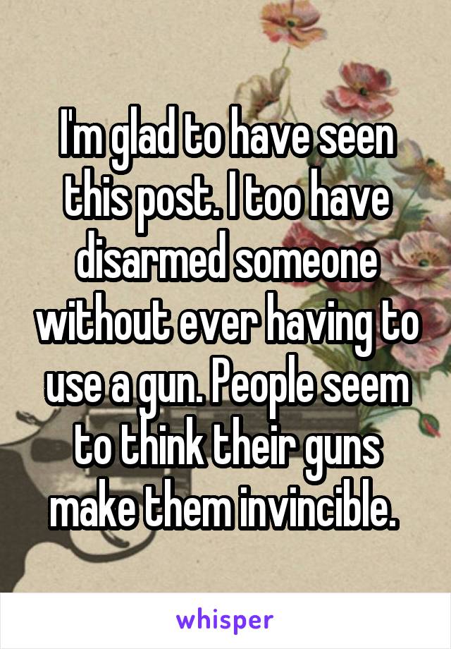 I'm glad to have seen this post. I too have disarmed someone without ever having to use a gun. People seem to think their guns make them invincible. 