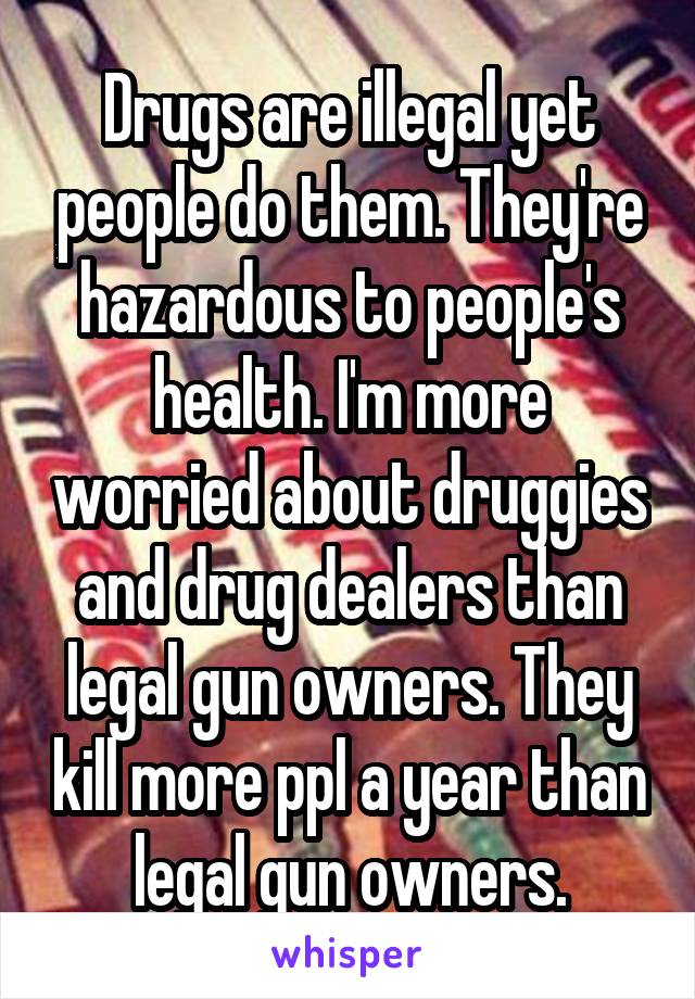 Drugs are illegal yet people do them. They're hazardous to people's health. I'm more worried about druggies and drug dealers than legal gun owners. They kill more ppl a year than legal gun owners.