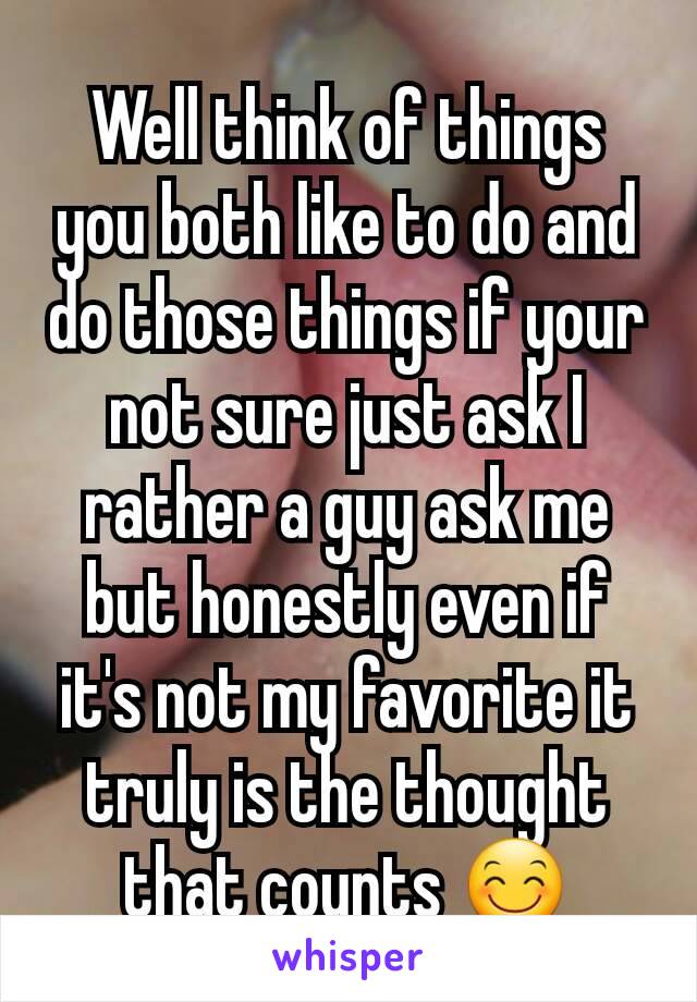 Well think of things you both like to do and do those things if your not sure just ask I rather a guy ask me but honestly even if it's not my favorite it truly is the thought that counts 😊