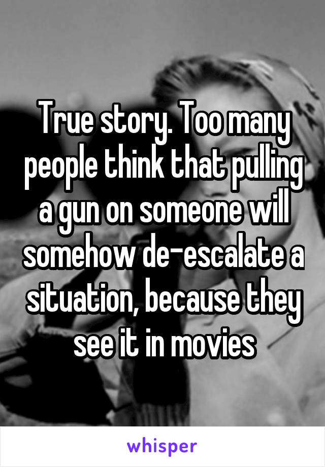 True story. Too many people think that pulling a gun on someone will somehow de-escalate a situation, because they see it in movies