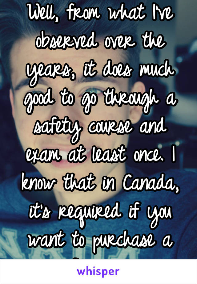 Well, from what I've observed over the years, it does much good to go through a safety course and exam at least once. I know that in Canada, it's required if you want to purchase a firearm.