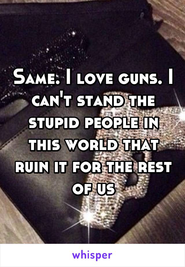 Same. I love guns. I can't stand the stupid people in this world that ruin it for the rest of us