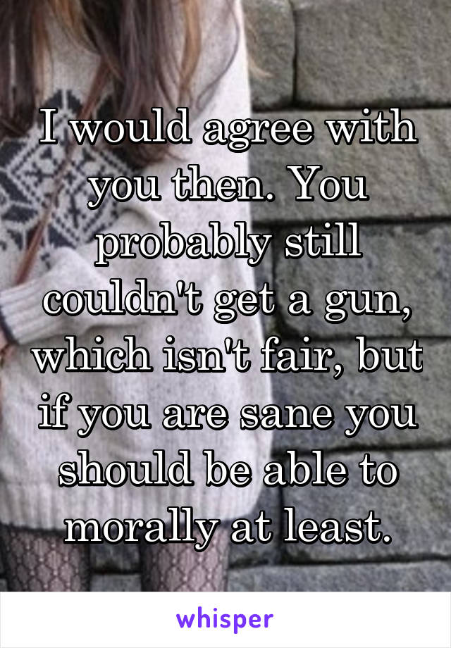 I would agree with you then. You probably still couldn't get a gun, which isn't fair, but if you are sane you should be able to morally at least.