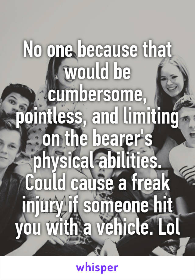 No one because that would be cumbersome, pointless, and limiting on the bearer's physical abilities. Could cause a freak injury if someone hit you with a vehicle. Lol