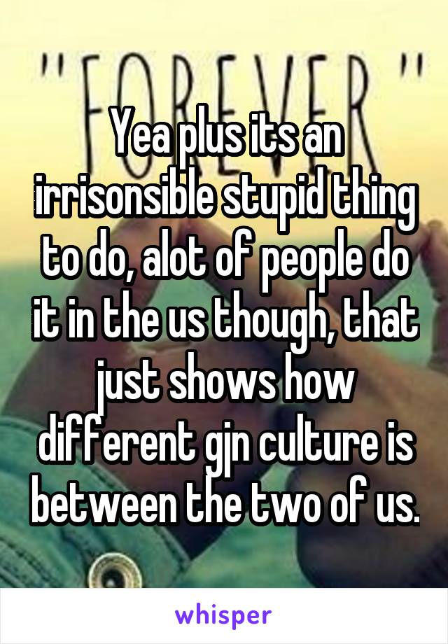 Yea plus its an irrisonsible stupid thing to do, alot of people do it in the us though, that just shows how different gjn culture is between the two of us.