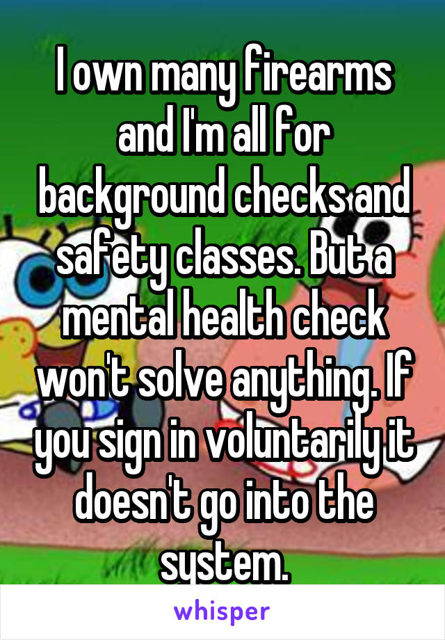 I own many firearms and I'm all for background checks and safety classes. But a mental health check won't solve anything. If you sign in voluntarily it doesn't go into the system.