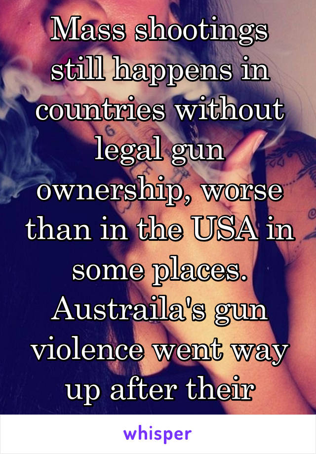 Mass shootings still happens in countries without legal gun ownership, worse than in the USA in some places. Austraila's gun violence went way up after their buyback.