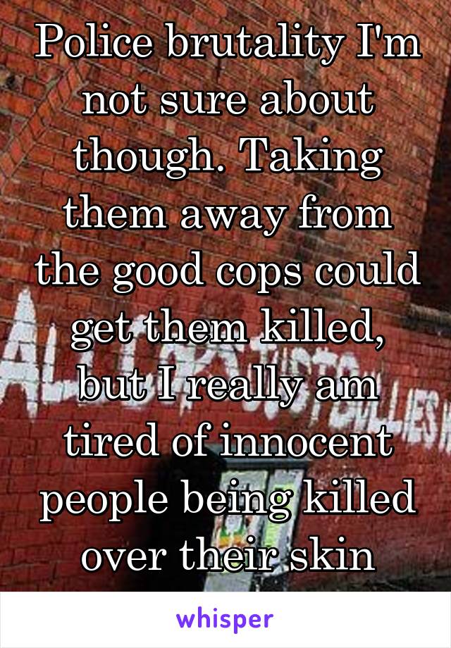 Police brutality I'm not sure about though. Taking them away from the good cops could get them killed, but I really am tired of innocent people being killed over their skin color too.