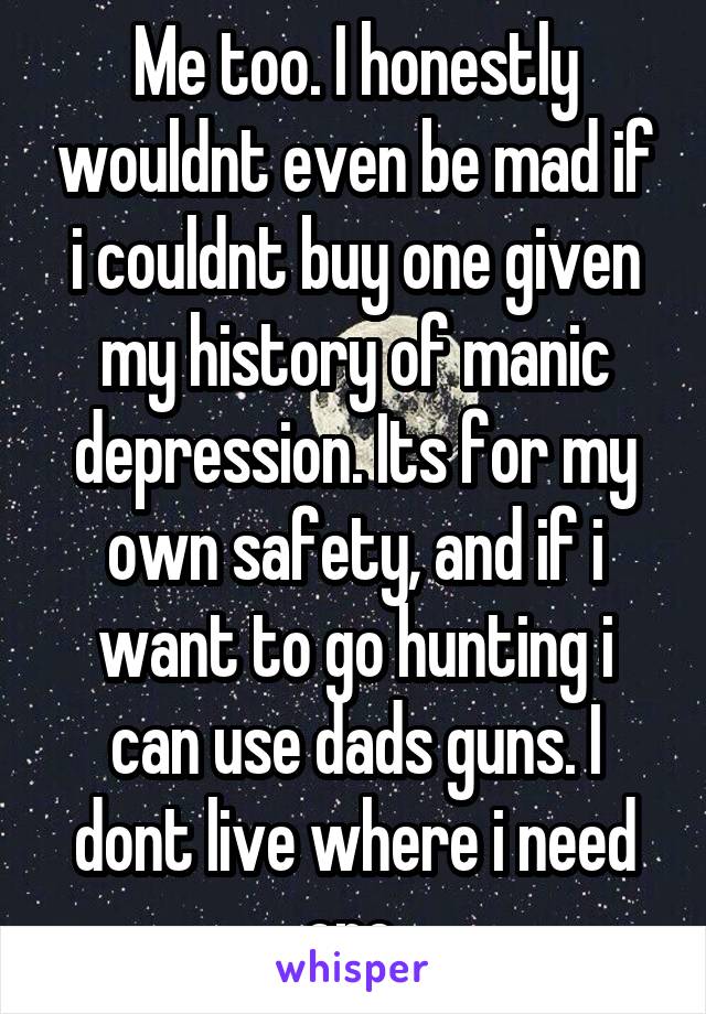 Me too. I honestly wouldnt even be mad if i couldnt buy one given my history of manic depression. Its for my own safety, and if i want to go hunting i can use dads guns. I dont live where i need one 