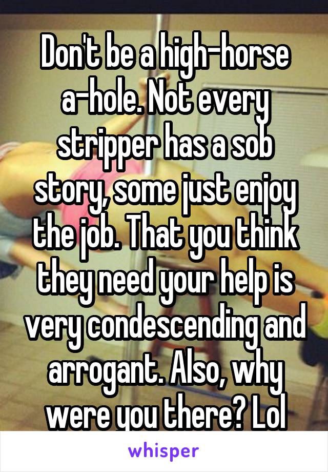 Don't be a high-horse a-hole. Not every stripper has a sob story, some just enjoy the job. That you think they need your help is very condescending and arrogant. Also, why were you there? Lol