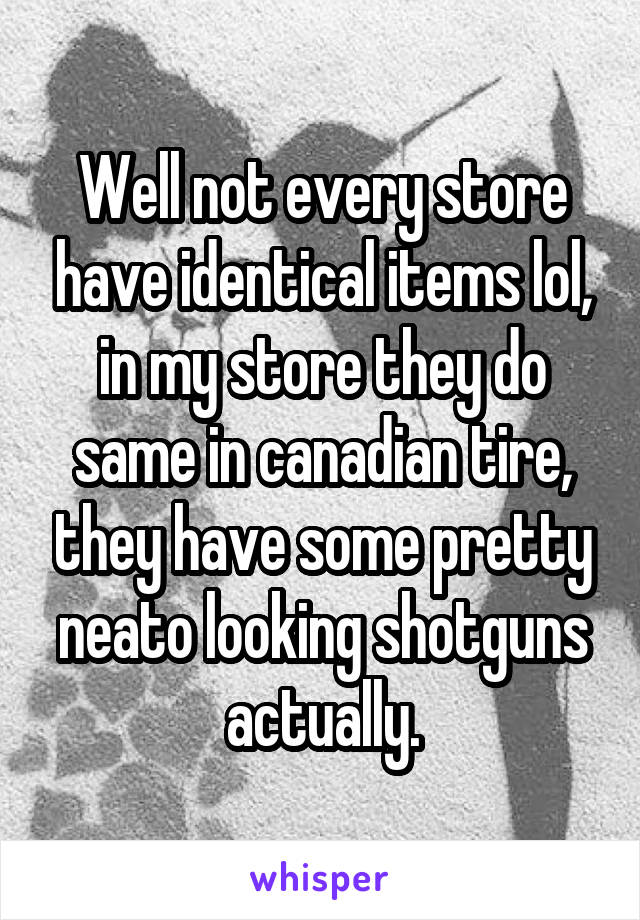 Well not every store have identical items lol, in my store they do same in canadian tire, they have some pretty neato looking shotguns actually.