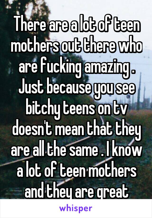 There are a lot of teen mothers out there who are fucking amazing . Just because you see bitchy teens on tv doesn't mean that they are all the same . I know a lot of teen mothers and they are great