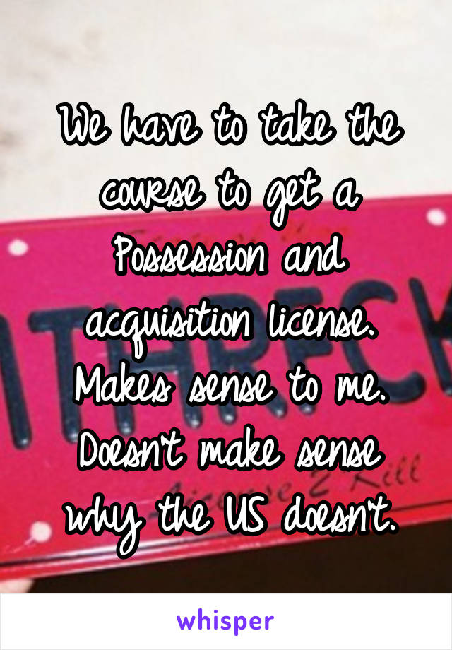 We have to take the course to get a Possession and acquisition license.
Makes sense to me. Doesn't make sense why the US doesn't.