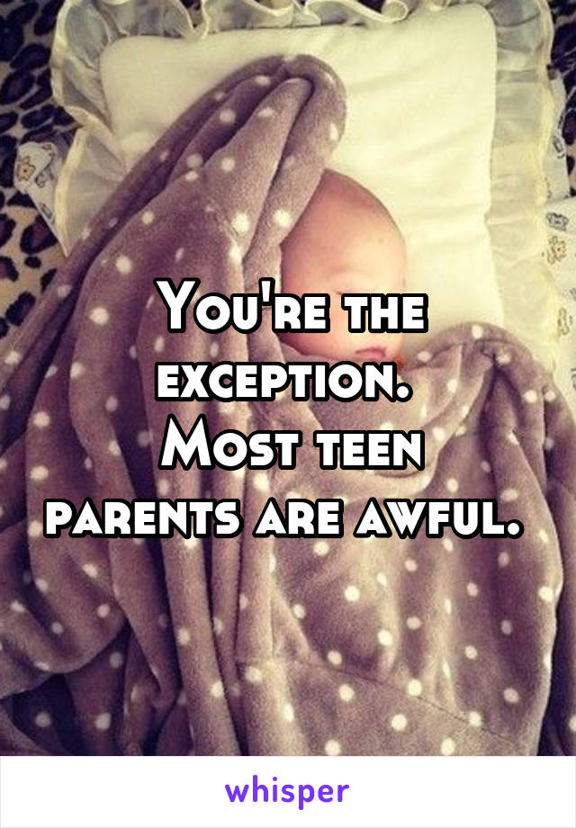 You're the exception. 
Most teen parents are awful. 