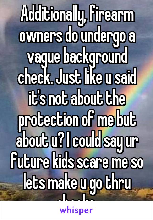 Additionally, firearm owners do undergo a vague background check. Just like u said it's not about the protection of me but about u? I could say ur future kids scare me so lets make u go thru checks.