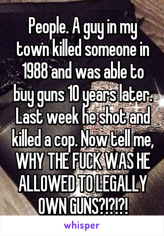 People. A guy in my town killed someone in 1988 and was able to buy guns 10 years later. Last week he shot and killed a cop. Now tell me, WHY THE FUCK WAS HE ALLOWED TO LEGALLY OWN GUNS?!?!?!