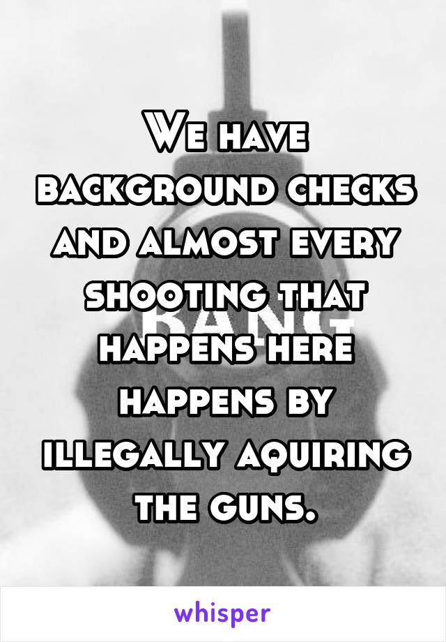 We have background checks and almost every shooting that happens here happens by illegally aquiring the guns.