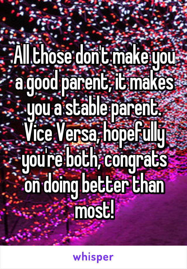 All those don't make you a good parent, it makes you a stable parent. Vice Versa, hopefully you're both, congrats on doing better than most!