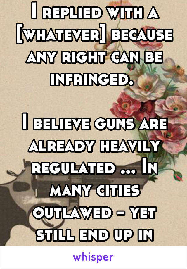 I replied with a [whatever] because any right can be infringed. 

I believe guns are already heavily regulated ... In many cities outlawed - yet still end up in criminal hands. 