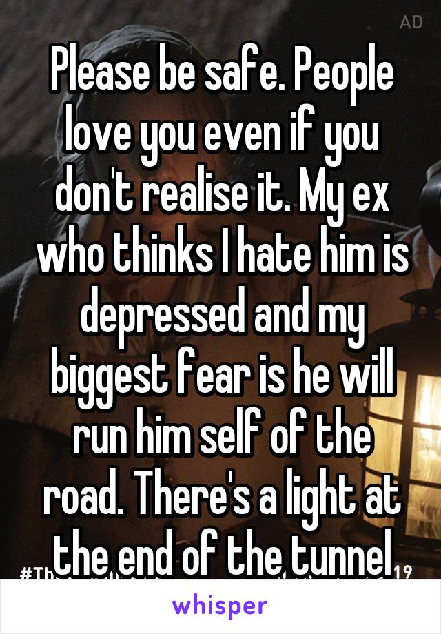 Please be safe. People love you even if you don't realise it. My ex who thinks I hate him is depressed and my biggest fear is he will run him self of the road. There's a light at the end of the tunnel