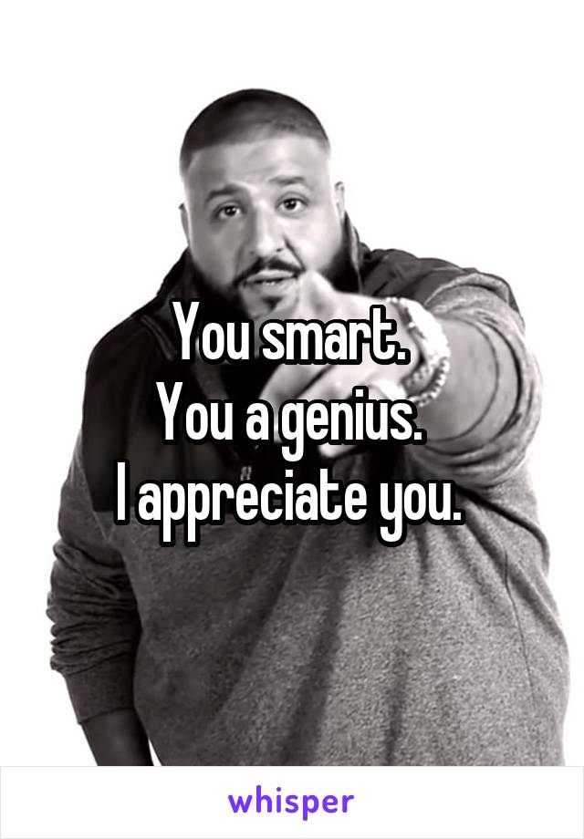 You smart. 
You a genius. 
I appreciate you. 