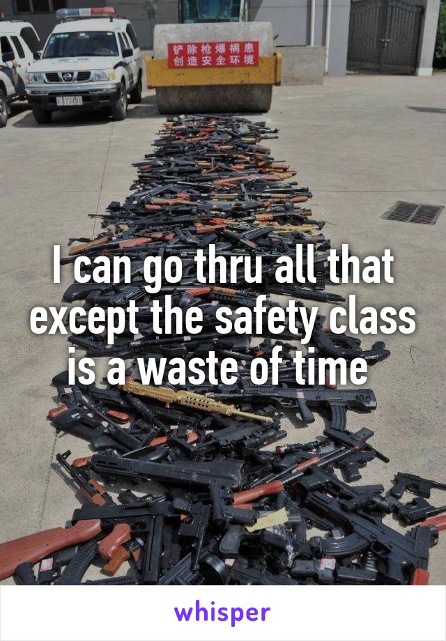 I can go thru all that except the safety class is a waste of time 