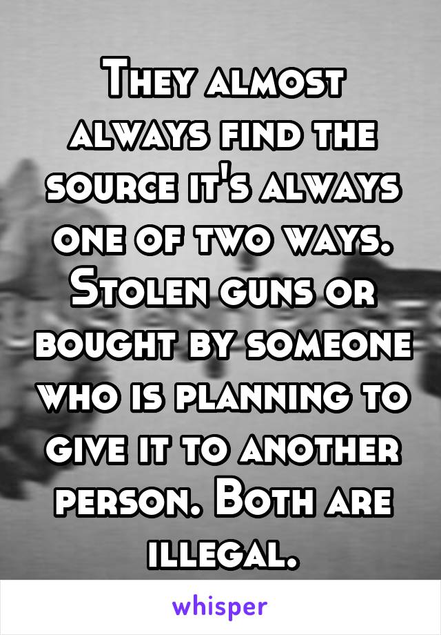 They almost always find the source it's always one of two ways. Stolen guns or bought by someone who is planning to give it to another person. Both are illegal.