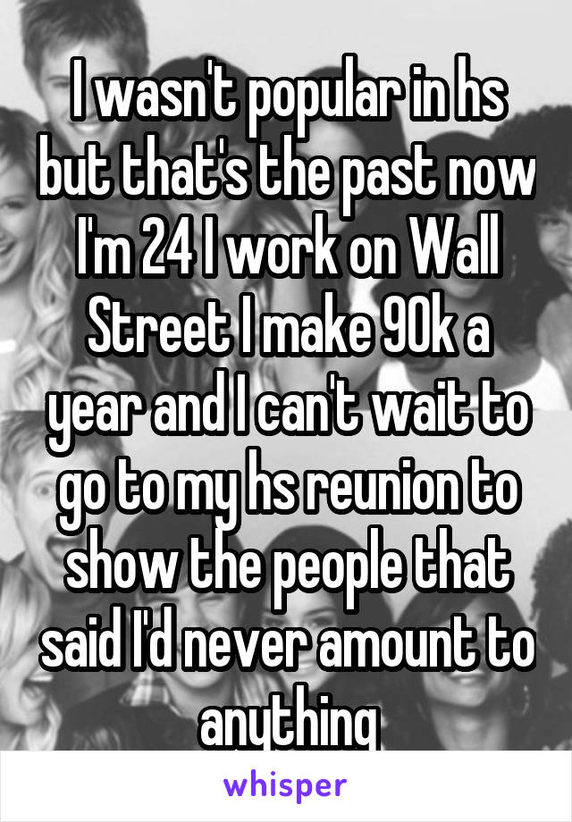 I wasn't popular in hs but that's the past now I'm 24 I work on Wall Street I make 90k a year and I can't wait to go to my hs reunion to show the people that said I'd never amount to anything