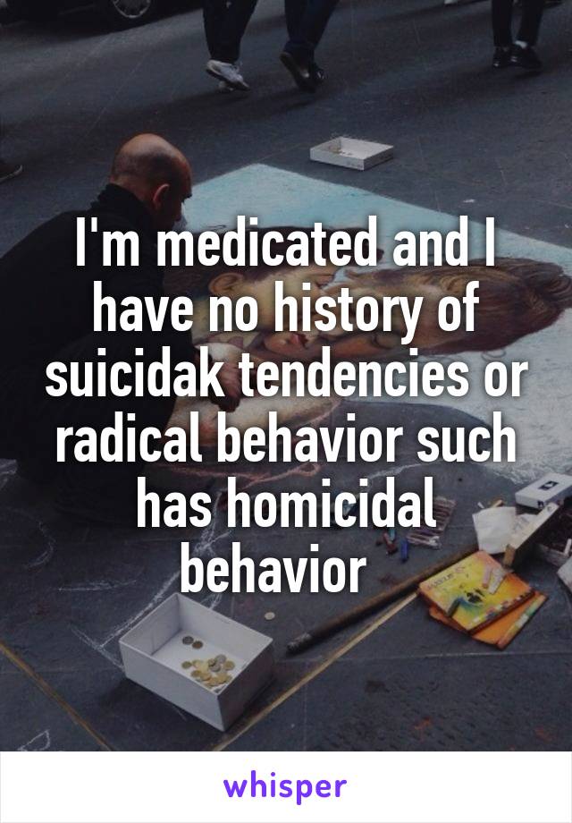 I'm medicated and I have no history of suicidak tendencies or radical behavior such has homicidal behavior  