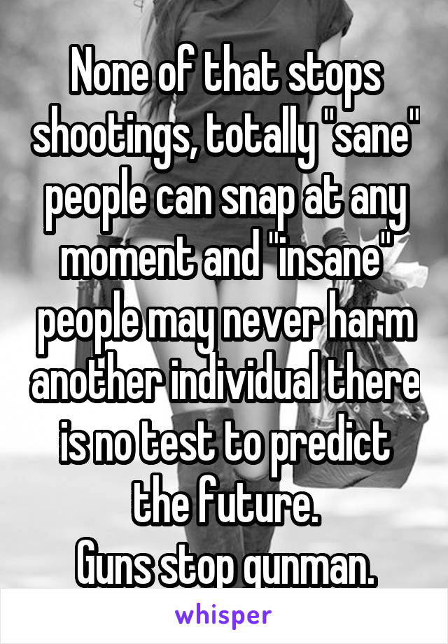 None of that stops shootings, totally "sane" people can snap at any moment and "insane" people may never harm another individual there is no test to predict the future.
Guns stop gunman.