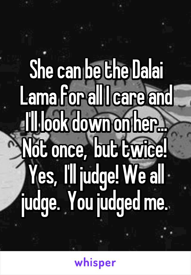 She can be the Dalai Lama for all I care and I'll look down on her... Not once,  but twice!  Yes,  I'll judge! We all judge.  You judged me. 