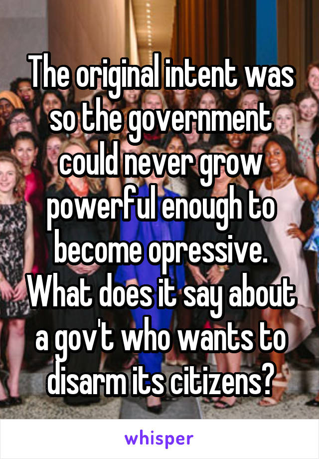 The original intent was so the government could never grow powerful enough to become opressive. What does it say about a gov't who wants to disarm its citizens?