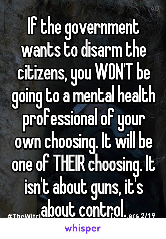 If the government wants to disarm the citizens, you WON'T be going to a mental health professional of your own choosing. It will be one of THEIR choosing. It isn't about guns, it's about control.