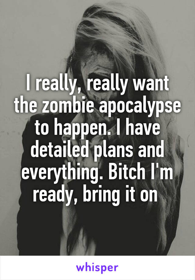 I really, really want the zombie apocalypse to happen. I have detailed plans and everything. Bitch I'm ready, bring it on 