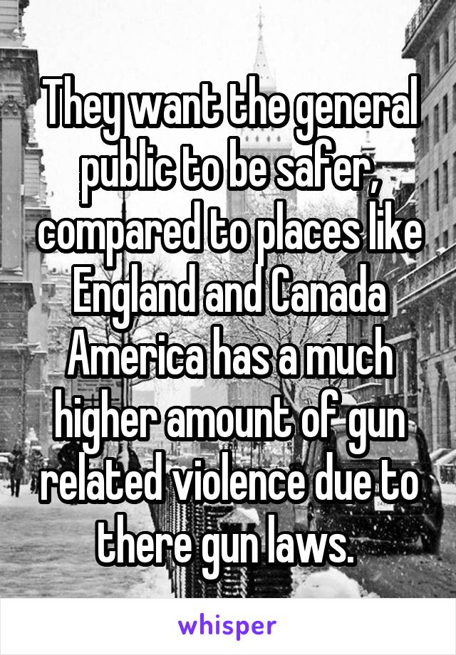 They want the general public to be safer, compared to places like England and Canada America has a much higher amount of gun related violence due to there gun laws. 